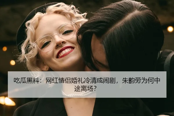 吃瓜黑料：网红情侣婚礼冷清成闹剧，朱韵劳为何中途离场？